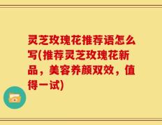 灵芝玫瑰花推荐语怎么写(推荐灵芝玫瑰花新品，美容养颜双效，值得一试)