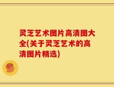 灵芝艺术图片高清图大全(关于灵芝艺术的高清图片精选)