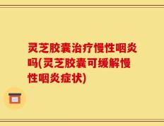 灵芝胶囊治疗慢性咽炎吗(灵芝胶囊可缓解慢性咽炎症状)