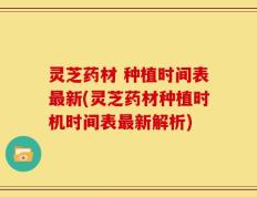 灵芝药材 种植时间表最新(灵芝药材种植时机时间表最新解析)