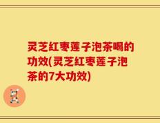 灵芝红枣莲子泡茶喝的功效(灵芝红枣莲子泡茶的7大功效)