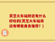 灵芝火车站附近有什么好吃的(灵芝火车站周边有哪些美食推荐？)