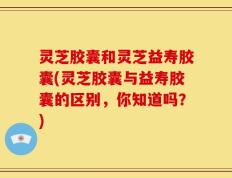灵芝胶囊和灵芝益寿胶囊(灵芝胶囊与益寿胶囊的区别，你知道吗？)