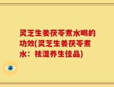 灵芝生姜茯苓煮水喝的功效(灵芝生姜茯苓煮水：祛湿养生佳品)
