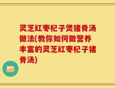 灵芝红枣杞子煲猪骨汤做法(教你如何做营养丰富的灵芝红枣杞子猪骨汤)