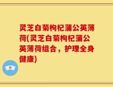 灵芝白菊枸杞蒲公英薄荷(灵芝白菊枸杞蒲公英薄荷组合，护理全身健康)