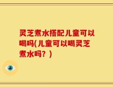 灵芝煮水搭配儿童可以喝吗(儿童可以喝灵芝煮水吗？)