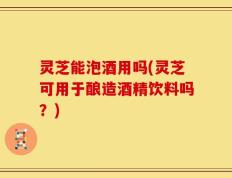 灵芝能泡酒用吗(灵芝可用于酿造酒精饮料吗？)