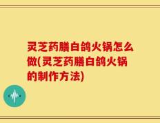 灵芝药膳白鸽火锅怎么做(灵芝药膳白鸽火锅的制作方法)