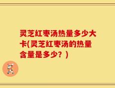 灵芝红枣汤热量多少大卡(灵芝红枣汤的热量含量是多少？)