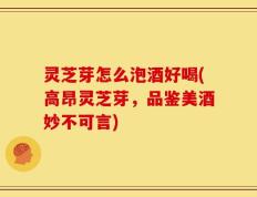 灵芝芽怎么泡酒好喝(高昂灵芝芽，品鉴美酒妙不可言)