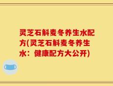 灵芝石斛麦冬养生水配方(灵芝石斛麦冬养生水：健康配方大公开)