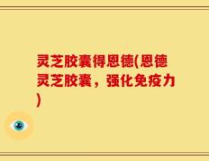 灵芝胶囊得恩德(恩德灵芝胶囊，强化免疫力)