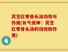 灵芝红枣骨头汤功效与作用(补气安神：灵芝红枣骨头汤的功效和作用)