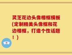 灵芝花边头像相框模板(定制精美头像框和花边相框，打造个性话题！)