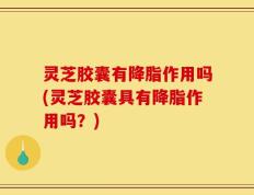 灵芝胶囊有降脂作用吗(灵芝胶囊具有降脂作用吗？)