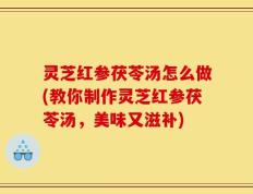 灵芝红参茯苓汤怎么做(教你制作灵芝红参茯苓汤，美味又滋补)