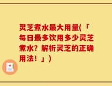 灵芝煮水最大用量(「每日最多饮用多少灵芝煮水？解析灵芝的正确用法！」)
