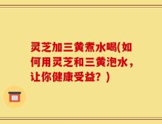 灵芝加三黄煮水喝(如何用灵芝和三黄泡水，让你健康受益？)