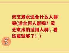 灵芝煮水适合什么人群喝(适合何人群喝？灵芝煮水的适用人群，看这篇就够了！)