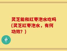 灵芝能和红枣泡水吃吗(灵芝红枣泡水，有何功效？)