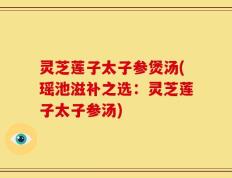 灵芝莲子太子参煲汤(瑶池滋补之选：灵芝莲子太子参汤)