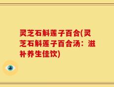 灵芝石斛莲子百合(灵芝石斛莲子百合汤：滋补养生佳饮)