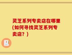 灵芝系列专卖店在哪里(如何寻找灵芝系列专卖店？)