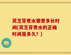 灵芝芽煮水要煮多长时间(灵芝芽煮水的正确时间是多久？)