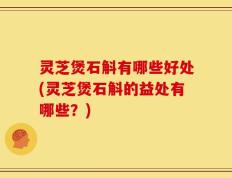 灵芝煲石斛有哪些好处(灵芝煲石斛的益处有哪些？)