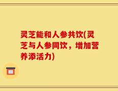 灵芝能和人参共饮(灵芝与人参同饮，增加营养添活力)