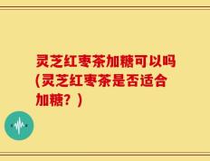 灵芝红枣茶加糖可以吗(灵芝红枣茶是否适合加糖？)