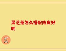 灵芝茶怎么搭配陈皮好呢