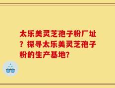 太乐美灵芝孢子粉厂址？探寻太乐美灵芝孢子粉的生产基地？