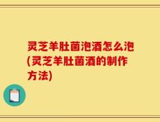 灵芝羊肚菌泡酒怎么泡(灵芝羊肚菌酒的制作方法)