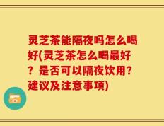 灵芝茶能隔夜吗怎么喝好(灵芝茶怎么喝最好？是否可以隔夜饮用？建议及注意事项)