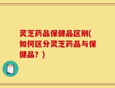 灵芝药品保健品区别(如何区分灵芝药品与保健品？)