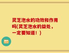 灵芝泡水的功效和作用吗(灵芝泡水的益处，一定要知道！)