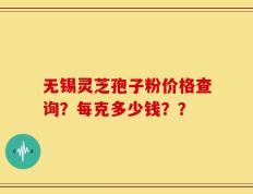 无锡灵芝孢子粉价格查询？每克多少钱？？