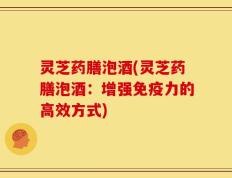 灵芝药膳泡酒(灵芝药膳泡酒：增强免疫力的高效方式)