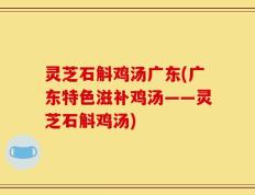 灵芝石斛鸡汤广东(广东特色滋补鸡汤——灵芝石斛鸡汤)
