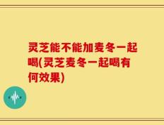 灵芝能不能加麦冬一起喝(灵芝麦冬一起喝有何效果)