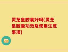 灵芝皇胶囊好吗(灵芝皇胶囊功效及使用注意事项)