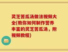 灵芝苦瓜汤做法视频大全(教你如何制作营养丰富的灵芝苦瓜汤，附视频教程)
