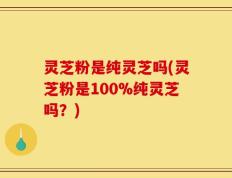 灵芝粉是纯灵芝吗(灵芝粉是100%纯灵芝吗？)