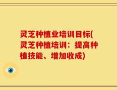 灵芝种植业培训目标(灵芝种植培训：提高种植技能、增加收成)