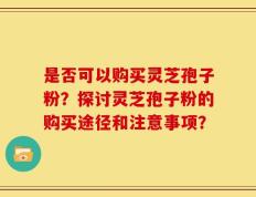是否可以购买灵芝孢子粉？探讨灵芝孢子粉的购买途径和注意事项？