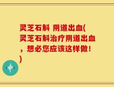灵芝石斛 阴道出血(灵芝石斛治疗阴道出血，想必您应该这样做！)