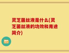 灵芝菌丝液是什么(灵芝菌丝液的功效和用途简介)