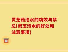 灵芝菇泡水的功效与禁忌(灵芝泡水的好处和注意事项)